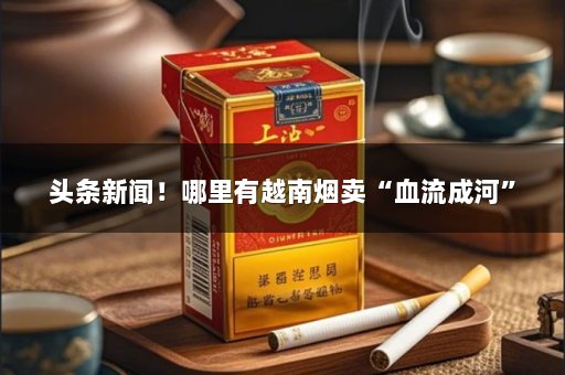 头条新闻！哪里有越南烟卖“血流成河”